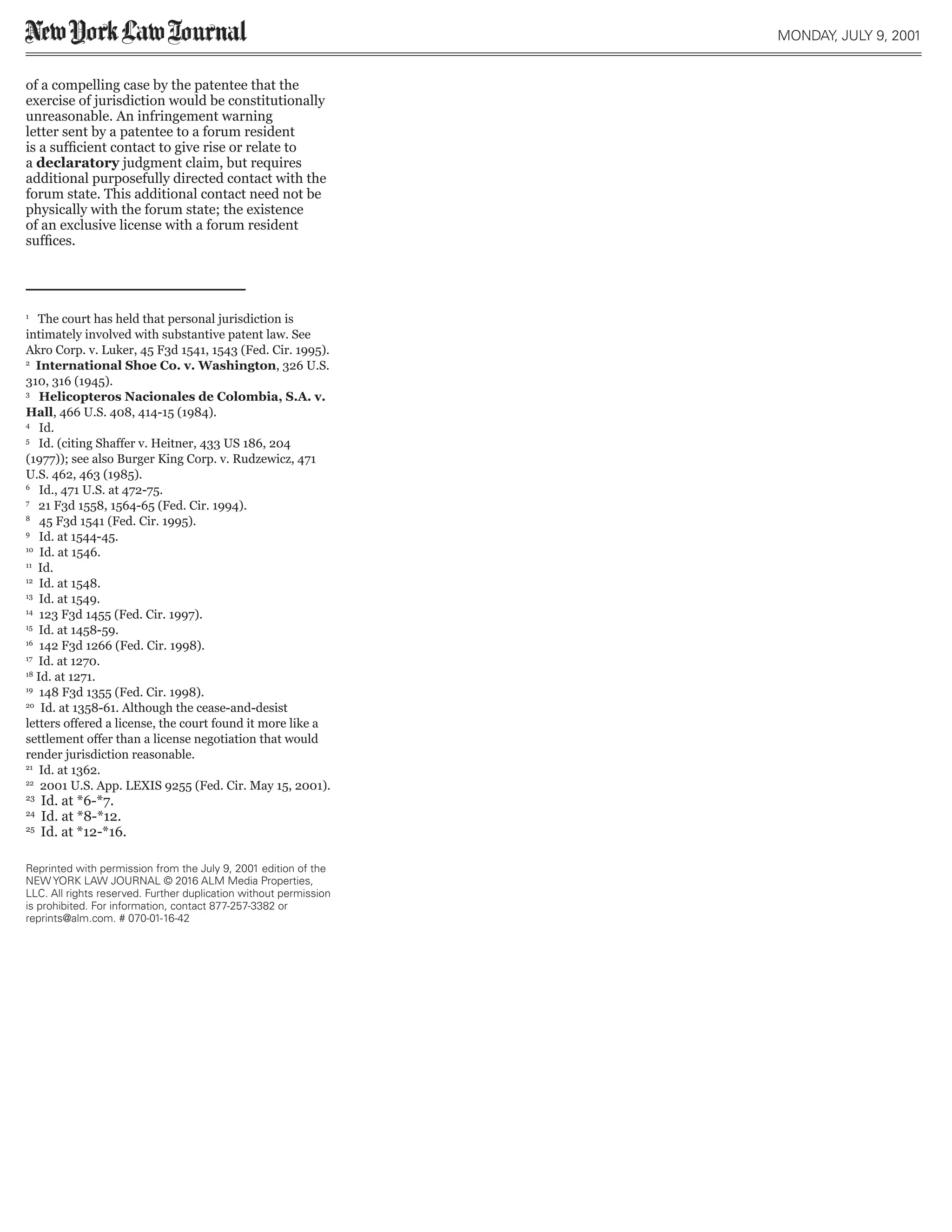 of a compelling case by the patentee that the
exercise of jurisdiction would be constitutionally
unreasonable. An infringement warning
letter sent by a patentee to a forum resident
is a sufficient contact to give rise or relate to
a declaratory judgment claim, but requires
additional purposefully directed contact with the
forum state. This additional contact need not be
physically with the forum state; the existence
of an exclusive license with a forum resident
suffices.
1
The court has held that personal jurisdiction is
intimately involved with substantive patent law. See
Akro Corp. v. Luker, 45 F3d 1541, 1543 (Fed. Cir. 1995).
2
International Shoe Co. v. Washington, 326 U.S.
310, 316 (1945).
3
Helicopteros Nacionales de Colombia, S.A. v.
Hall, 466 U.S. 408, 414-15 (1984).
4
Id.
5
Id. (citing Shaffer v. Heitner, 433 US 186, 204
(1977)); see also Burger King Corp. v. Rudzewicz, 471
U.S. 462, 463 (1985).
6
Id., 471 U.S. at 472-75.
7
21 F3d 1558, 1564-65 (Fed. Cir. 1994).
8
45 F3d 1541 (Fed. Cir. 1995).
9
Id. at 1544-45.
10
Id. at 1546.
11
Id.
12
Id. at 1548.
13
Id. at 1549.
14
123 F3d 1455 (Fed. Cir. 1997).
15
Id. at 1458-59.
16
142 F3d 1266 (Fed. Cir. 1998).
17
Id. at 1270.
18
Id. at 1271.
19
148 F3d 1355 (Fed. Cir. 1998).
20
Id. at 1358-61. Although the cease-and-desist
letters offered a license, the court found it more like a
settlement offer than a license negotiation that would
render jurisdiction reasonable.
21
Id. at 1362.
22
2001 U.S. App. LEXIS 9255 (Fed. Cir. May 15, 2001).
23
Id. at *6-*7.
24
Id. at *8-*12.
25
Id. at *12-*16.
MONDAY, JULY 9, 2001
Reprinted with permission from the July 9, 2001 edition of the
NEW YORK LAW JOURNAL © 2016 ALM Media Properties,
LLC. All rights reserved. Further duplication without permission
is prohibited. For information, contact 877-257-3382 or
reprints@alm.com. # 070-01-16-42
 