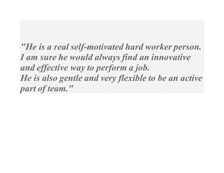 "He is a real self-motivated hard worker person.
I am sure he would always find an innovative
and effective way to perform a job.
He is also gentle and very flexible to be an active
part of team."
 