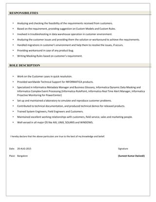 RESPONSIBILITIES
• Analyzing and checking the feasibility of the requirements received from customers.
• Based on the requirement, providing suggestion on Custom Models and Custom Rules.
• Involved in troubleshooting in data warehouse operation in customer environment.
• Analyzing the customer issues and providing them the solution or workaround to achieve the requirements.
• Handled migrations in customer’s environment and help them to resolve the issues, if occurs.
• Providing workaround in case of any product bug.
• Writing Masking Rules based on customer’s requirement.
ROLE DESCRIPTION
• Work on the Customer cases in quick resolution.
• Provided worldwide Technical Support for INFORMATICA products.
• Specialized in Informatica Metadata Manager and Business Glossary, Informatica Dynamic Data Masking and
Informatica Complex Event Processing (Informatica RulePoint, Informatica Real Time Alert Manager, Informatica
Proactive Monitoring for PowerCenter)
• Set up and maintained a laboratory to simulate and reproduce customer problems.
• Contributed to technical documentation, and produced technical demos for released products.
• Trained System Engineers, Field Engineers and Customers.
• Maintained excellent working relationships with customers, field service, sales and marketing people.
• Well versed in all major OS like AIX, UNIX, SOLARIS and WINDOWS.
I hereby declare that the above particulars are true to the best of my knowledge and belief.
Date: 20-AUG-2015 Signature
Place: Bangalore (Sumeet Kumar Dwivedi)
 