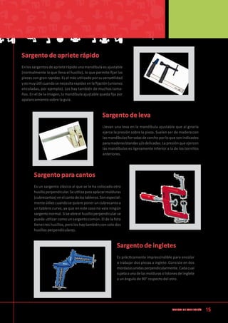15Manual de CArpintería
Sargento de apriete rápido
En los sargentos de apriete rápido una mandíbula es ajustable
(normalmente la que lleva el husillo), lo que permite fijar las
piezas con gran rapidez. Es el más utilizado por su versatilidad
y es muy útil cuando se necesita rapidez en la fijación (uniones
encoladas, por ejemplo). Los hay también de muchos tama-
ños. En el de la imagen, la mandíbula ajustable queda fija por
apalancamiento sobre la guía.
Sargento de leva
Llevan una leva en la mandíbula ajustable que al girarla
ejerce la presión sobre la pieza. Suelen ser de madera con
las mandíbulas forradas de corcho por lo que son indicados
para maderas blandas y/o delicadas. La presión que ejercen
las mandíbulas es ligeramente inferior a la de los tornillos
anteriores.
Sargento para cantos
Es un sargento clásico al que se le ha colocado otro
husilloperpendicular.Seutilizaparaaplacarmolduras
(cubrecantos)enelcantodelostableros.Sonespecial-
mente útiles cuando se quiere poner un cubrecanto a
un tablero curvo, ya que en este caso no vale ningún
sargento normal. Si seabreel husillo perpendicularse
puede utilizar como un sargento común. El de la foto
tiene tres husillos, pero los hay también con solo dos
husillos perpendiculares.
Sargento de ingletes
Es prácticamente imprescindible para encolar
o trabajar dos piezas a inglete. Consiste en dos
mordazasunidasperpendicularmente.Cadacual
sujetaaunadelasmoldurasolistonesdelinglete
a un ángulo de 90° respecto del otro.
 