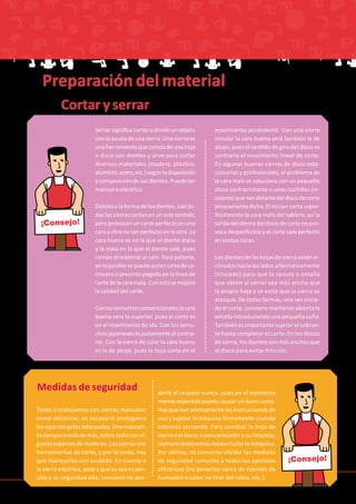 Tanto si trabajamos con sierras manuales
como eléctricas, es necesario protegerse
los ojos con gafas adecuadas. Una mascari-
lla tampoco está de más, sobre todo con al-
gunas especies de maderas. Las sierras son
herramientas de corte, y por lo tanto, hay
que manejarlas con cuidado. En cuanto a
la sierra eléctrica, pese a que su uso es sen-
cillo y su seguridad alta, conviene no per-
derle el respeto nunca, pues en el momento
menos esperado puede causar un buen susto.
Hay que leer atentamente las instrucciones de
uso y sujetar la máquina firmemente cuando
estemos serrando. Para cambiar la hoja de
sierra o el disco, o para proceder a su limpieza,
siempre deberemos desenchufar la máquina.
Por último, no conviene olvidar las medidas
de seguridad comunes a todos los aparatos
eléctricos (no ponerlos cerca de fuentes de
humedad o calor, no tirar del cable, etc.).
¡Consejo!
Serrarsignificacortarodividirunobjeto
con la ayuda de una sierra. Una sierra es
unaherramientaqueconstadeunahoja
o disco con dientes y sirve para cortar
diversos materiales (madera, plástico,
aluminio,acero,etc.)segúnladisposición
ycomposicióndesusdientes.Puedeser
manual o eléctrica.
Debidoalaformadelosdientes,casito-
daslassierrascortanenunsolosentido,
pero provocan un corte perfecto en una
cara y otro no tan perfecto en la otra. La
cara buena es en la que el diente ataca
y la mala en la que el diente sale, pues
rompe el material al salir. Para paliarlo,
enloposiblesepuedeponercintadeca-
rrocero o precinto pegado en la línea de
cortedelacaramala.Conestosemejora
la calidad del corte.
Conlosserruchosconvencionaleslacara
buena será la superior, pues el corte es
en el movimiento de ida. Con los serru-
chosjaponesesesjustamentealcontra-
rio. Con la sierra de calar la cara buena
es la de abajo, pues la hoja corta en el
movimiento ascendente. Con una sierra
circular la cara buena será también la de
abajo, pues el sentido de giro del disco es
contrario al movimiento lineal de corte.
En algunas buenas sierras de disco esta-
cionarias y profesionales, el problema de
la cara mala se soluciona con un pequeño
disco contrarrotante o unas cuchillas (in-
cisores)quevandelantedeldiscodecorte
propiamentedicho.Elincisorcortasuper-
ficialmente la cara mala del tablero, así la
salidadeldientedeldiscodecortenopro-
voca desperfectos y el corte sale perfecto
en ambas caras.
Los dientes de las hojas de sierra están in-
clinados hacia los lados alternativamente
(triscado) para que la ranura o entalla
que abren al serrar sea más ancha que
la propia hoja y se evita que la sierra se
atasque. De todas formas, una vez inicia-
do el corte, conviene mantener abierta la
entalla introduciendo una pequeña cuña.
También es importante sujetar el sobran-
te hasta completar el corte. En los discos
de sierra, los dientes son más anchos que
el disco para evitar fricción.
¡Consejo!
Cortar y serrar
Medidas de seguridad
Preparación del material
 