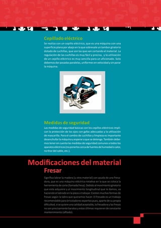 Cepillado eléctrico
Se realiza con un cepillo eléctrico, que es una máquina con una
superficie plana por abajo en la que sobresale un tambor giratorio
dotado de cuchillas, que son las que van cortando el material. La
regulación de las cuchillas es muy fácil y precisa, y la utilización
de un cepillo eléctrico es muy sencilla para un aficionado. Solo
debemos dar pasadas paralelas, uniformes en velocidad y sin parar
la máquina.
Medidas de seguridad
Las medidas de seguridad básicas con los cepillos eléctricos impli-
can la protección de los ojos con gafas adecuadas y la utilización
de mascarilla. Para el cambio de cuchillas y limpieza es importante
desenchufar la máquina y esperar a que se detenga. También debe-
mos tener en cuenta las medidas de seguridad comunes a todos los
aparatoseléctricos(noponerloscercadefuentesdehumedadocalor,
no tirar del cable, etc.).
Fresar
Significa labrar la madera (u otro material) con ayuda de una fresa-
dora, que es una máquina eléctrica rotativa en la que se coloca la
herramientadecorte(llamadafresa).Debidoalmovimientogiratorio
que esta adquiere y al movimiento longitudinal que le damos, va
haciendoellabradoenlapiezaatrabajar.Existenmuchasformasde
fresas según la labra que queramos hacer. El fresado es un trabajo
recomendableparabricoladoresexpertospues,apartedesupropia
dificultad,sisequiereunacalidadaceptable,lafresadoraylasfresas
nosonprecisamentebaratasyestasúltimasrequierendeconstante
mantenimiento (afilado).
 