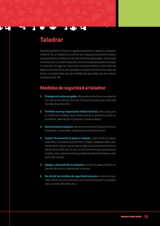29Manual de CArpintería
Taladrar
Significa perforar o hacer un agujero (pasante o ciego) en cualquier
material. Es un trabajo muy común en cualquier tarea de bricolaje y
muysencillosiserealizaconlasherramientasadecuadas.Loprincipal
escontarconuntaladrodecenteyunabrocaapropiadaparatrabajar
el material. En algunos casos será imprescindible la utilización de
algúnaccesoriocomo,porejemplo,elsoporteverticalolostopesde
broca. Lo importante son las medidas de seguridad, por eso vamos
a empezar por ahí.
Medidas de seguridad al taladrar
1.	 Protegerselavistacongafasadecuadasevitaráqueunaesquirla
o viruta se introduzca en el ojo. Conviene no pasar por alto esta
medida de protección.
2.	 También es muy importante utilizar la broca adecuada para
el material a trabajar pues, de lo contrario, podemos sufrir un
accidente, además de no realizar un buen trabajo.
3.	 Nuncaforzarlamáquina.Mantenerlasiempresujetaduranteel
taladrado, si es posible, mediante un soporte vertical.
4.	 Sujetar firmemente la pieza a trabajar, sobre todo las piezas
pequeñas. Conviene que láminas o chapas delgadas estén per-
fectamentesujetas,yaqueporsuligerezasepuedeproducirun
efecto de tornillo por el cual, en el momento que atravesamos
lapieza,estasubeporlabrocapudiendodañarlasmanosuotra
parte del cuerpo.
5.	 Apagar y desenchufar la máquina cuando se vaya a realizar un
cambio de broca o limpieza de la misma.
6.	 No olvide las medidas de seguridad comunes a todos los apa-
ratos eléctricos (no colocarlos cerca de fuentes de humedad o
calor, no tirar del cable, etc.).
 