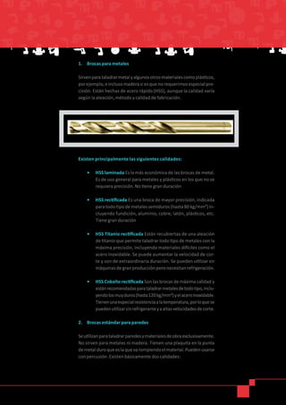 Existen principalmente las siguientes calidades:
•	 	HSS laminada Es la más económica de las brocas de metal.
Es de uso general para metales y plásticos en los que no se
requiera precisión. No tiene gran duración
•	 HSS rectificada Es una broca de mayor precisión, indicada
para todo tipo de metales semiduros (hasta 80 kg/mm²) in-
cluyendo fundición, aluminio, cobre, latón, plásticos, etc.
Tiene gran duración
•	 HSS Titanio rectificada Están recubiertas de una aleación
de titanio que permite taladrar todo tipo de metales con la
máxima precisión, incluyendo materiales difíciles como el
acero inoxidable. Se puede aumentar la velocidad de cor-
te y son de extraordinaria duración. Se pueden utilizar en
máquinasdegranproducciónperonecesitanrefrigeración.
•	 HSS Cobalto rectificada Son las brocas de máxima calidad y
estánrecomendadasparataladrarmetalesdetodotipo,inclu-
yendolosmuyduros(hasta120kg/mm²)yelaceroinoxidable.
Tienenunaespecialresistenciaalatemperatura,porloquese
puedenutilizarsinrefrigeranteyaaltasvelocidadesdecorte.
2.	 Brocas estándar para paredes
Seutilizanparataladrarparedesymaterialesdeobraexclusivamente.
No sirven para metales ni madera. Tienen una plaquita en la punta
demetalduroqueeslaquevarompiendoelmaterial.Puedenusarse
con percusión. Existen básicamente dos calidades:
1.	 Brocas para metales
Sirvenparataladrarmetalyalgunosotrosmaterialescomoplásticos,
porejemplo,einclusomaderasiesquenorequerimosespecialpre-
cisión. Están hechas de acero rápido (HSS), aunque la calidad varía
según la aleación, método y calidad de fabricación.
 