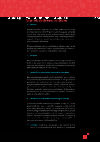 1.	 Metales
Al taladrar metales se produce una fricción muy grande por lo que
siempreesrecomendablerefrigerarcontaladrina,queesunlíquido
refrigerante y lubricante compuesto de muchos elementos (agua,
aceite,antioxidantes,antiespumantes,etc.).Sinosedisponedeella,
sepuederefrigerarconaguasimplemente.Lasbrocasalcobaltopue-
den utilizarse sin refrigerante.
Eltaladrodebeusarsesinpercusión.Cuantomásduroseaelmetala
taladrar,másproblemático(comoelaceroinoxidable)ymayordura-
ción o precisión requiramos, mejor deberá ser la broca.
2.	 Plásticos
Para taladrar plásticos deberemos utilizar brocas para metal y el ta-
ladro sin percusión. No es necesario un cuidado especial debido a
que suele ser un material blando. Las posibles rebabas que queden
se quitan fácilmente con una lima o con lija.
3.	 Materiales de obra con brocas multiuso o universales
Lasmejoresbrocasparataladrarmaterialesdeobrasonlasmultiuso
o universales ya que, como hemos visto antes, no hay que percutar
pues taladran cortando el material. De esta forma, evitamos el peli-
gro de rotura en materiales frágiles como los azulejos o el mármol,
y taladraremos sin problemas materiales durísimos como el gres, el
hormigón o la piedra. No necesitaremos un taladro de última gene-
ración ya que no es necesaria una excesiva potencia ni velocidad,
además, no aceptan percusión.
4.	 Materiales de obra con brocas estándar para paredes
Si utilizamos brocas convencionales conviene escoger una calidad
profesional, sobre todo en materiales muy duros como el mármol,
el hormigón, la pizarra, el granito, y en general, todo tipo de piedra.
Además, en algunos de estos materiales (hormigón, piedra, etc.) se
hace imprescindible el uso de un martillo percutor, ya que con un
taladro convencional nos tomaría mucho tiempo e incluso podría
quemarse. Se debe centrar bien el taladro y se aconseja utilizar la
percusión solo cuando esté listo el orificio.
•	 Azulejos. Para trabajar los azulejos se debe centrar bien la
broca, ya que su superficie es muy resbaladiza. Lo mejor es
 