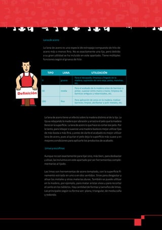 Lana de acero
La lana de acero es una especie de estropajo compuesto de hilo de
acero más o menos fino. No es exactamente una lija, pero debido
a su gran utilidad se ha incluido en este apartado. Tiene múltiples
funciones según el grueso de hilo:
TIPO LANA UTILIZACIÓN
0 gruesa
Para el decapado, limpieza y fregado de la
madera, supresión de cera vieja, polvo, manchas,
etc.
00 media
Para el acabado de la madera antes de barnizar o
pintar; suavizar entre mano y mano; limpieza de
barnices antiguos y rebarnizados, etc.
000 fina
Para aplicación de ceras en la madera; matizar
barnices; limpiar, abrillantar y pulir metales, etc.
Lalanadeacerotieneunefectosobrelamaderadistintoaldelalija.La
lijavarebajandolamaderaporabrasiónyarrastraelpeloquelamadera
tieneenlasuperficie.Lalanadeaceroloquehaceescortaresepelo.Por
lotanto,pararebajarosuavizarunamaderabastaesmejorutilizarlijas
de más basta a más fina, y antes de darle el acabado es mejor utilizar
lana de acero, pues al quitar el pelo deja la superficie más suave y en
mejores condiciones para aplicarle los productos de acabado.
Limas y escofinas
Aunquenosonexactamenteparalijarsino,másbien,paradesbastar
yalisar,lasincluimosenesteapartadoporserherramientascomple-
mentarias al lijado.
Las limas son herramientas de acero templado, con la superficie fi-
namente estriada en uno o en dos sentidos. Sirve para desgastar y
alisar los metales y otras materias duras. También se puede utilizar
en la madera, por ejemplo, para matar aristas vivas y para recortar
elcantoenlostableros.Haycantidaddeformasytamañosdelimas.
Lasprincipalessegúnsuformason:plana,triangular,demediacaña
y redonda.
Definición
 