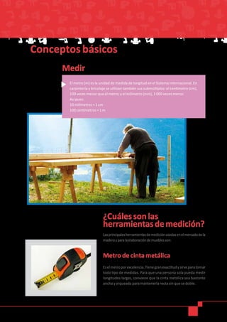 Medir
Conceptos básicos
El metro (m) es la unidad de medida de longitud en el Sistema Internacional. En
carpintería y bricolaje se utilizan también sus submúltiplos: el centímetro (cm),
100 veces menor que el metro; y el milímetro (mm), 1 000 veces menor.
Así pues:
10 milímetros = 1 cm
100 centímetros = 1 m
¿Cuálessonlas
herramientasdemedición?
Lasprincipalesherramientasdemediciónusadasenelmercadodela
maderayparalaelaboracióndemueblesson:
Metro de cinta metálica
Eselmetroporexcelencia.Tienegranexactitudysirveparatomar
todo tipo de medidas. Para que una persona sola pueda medir
longitudes largas, conviene que la cinta metálica sea bastante
ancha y arqueada para mantenerla recta sin que se doble.
 