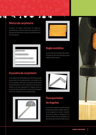 7Manual de CArpintería
Metro de carpintero
Aunque se sigue utilizando en algunas
carpinterías, el metro clásico de carpintero va
desapareciendo poco a poco y sustituyéndose
por el anterior.
Regla metálica
Esmuyútilparatrabajosdecarpin-
teríaporsuenormeexactitudypara
dibujar líneas rectas.
Escuadra de carpintero
Esunclásicoinsustituiblepuesconellasepuede
comprobar el escuadrado de un mueble (o de
un ensamble), y además, sirve para trazar líneas
perpendiculares o a 45° respecto al canto de un
tablero. Las hay regulables en ángulo, pero se
puedeperderexactitudenlaposicióndeángulo
recto con respecto a las escuadras fijas.
Transportador
de ángulos
Es un instrumento muy útil cuando
tenemosquefabricaralgúnelemen-
to con ángulos no rectos. También
sirve para copiar un ángulo de un
determinado sitio y trasladarlo al
elementoqueestemosfabricando.
 