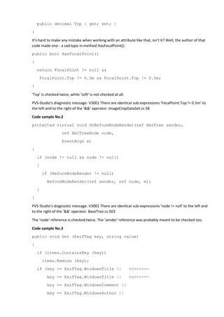 public decimal Top { get; set; }
}
It's hard to make any mistake when working with an attribute like that, isn't it? Well, the author of that
code made one - a sad typo in method HasFocalPoint():
public bool HasFocalPoint()
{
return FocalPoint != null &&
FocalPoint.Top != 0.5m && FocalPoint.Top != 0.5m;
}
'Top' is checked twice, while 'Left' is not checked at all.
PVS-Studio's diagnostic message: V3001 There are identical sub-expressions 'FocalPoint.Top != 0.5m' to
the left and to the right of the '&&' operator. ImageCropDataSet.cs 58
Code sample No.2
protected virtual void OnBeforeNodeRender(ref XmlTree sender,
ref XmlTreeNode node,
EventArgs e)
{
if (node != null && node != null)
{
if (BeforeNodeRender != null)
BeforeNodeRender(ref sender, ref node, e);
}
}
PVS-Studio's diagnostic message: V3001 There are identical sub-expressions 'node != null' to the left and
to the right of the '&&' operator. BaseTree.cs 503
The 'node' reference is checked twice. The 'sender' reference was probably meant to be checked too.
Code sample No.3
public void Set (ExifTag key, string value)
{
if (items.ContainsKey (key))
items.Remove (key);
if (key == ExifTag.WindowsTitle || <<<<----
key == ExifTag.WindowsTitle || <<<<----
key == ExifTag.WindowsComment ||
key == ExifTag.WindowsAuthor ||
 