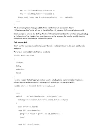 key == ExifTag.WindowsKeywords ||
key == ExifTag.WindowsSubject) {
items.Add (key, new WindowsByteString (key, value));
....
}
PVS-Studio's diagnostic message: V3001 There are identical sub-expressions 'key ==
ExifTag.WindowsTitle' to the left and to the right of the '||' operator. ExifPropertyCollection.cs 78
'key' is compared twice to the 'ExifTag.WindowsTitle' constant. I can't say for sure how serious this bug
is. Perhaps one of the checks is just superfluous and can be removed. But it's also possible that the
comparison should be done over some other variable.
Code sample No.4
Here's another example where I'm not sure if there is a real error. However, this code is still worth
reviewing.
We have an enumeration with 4 named constants:
public enum DBTypes
{
Integer,
Date,
Nvarchar,
Ntext
}
For some reason, the SetProperty() method handles only 3 options. Again, I'm not saying this is a
mistake. But the analyzer suggests reviewing this fragment and I totally agree with it.
public static Content SetProperty(....)
{
....
switch (((DefaultData)property.PropertyType.
DataTypeDefinition.DataType.Data).DatabaseType)
{
case DBTypes.Ntext:
case DBTypes.Nvarchar:
property.Value = preValue.Id.ToString();
break;
case DBTypes.Integer:
 
