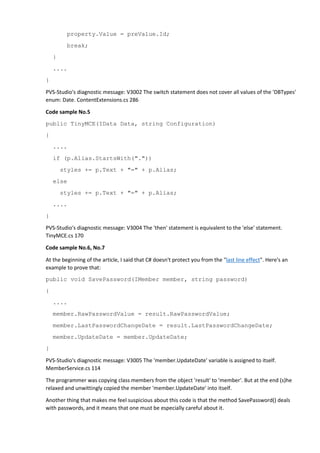 property.Value = preValue.Id;
break;
}
....
}
PVS-Studio's diagnostic message: V3002 The switch statement does not cover all values of the 'DBTypes'
enum: Date. ContentExtensions.cs 286
Code sample No.5
public TinyMCE(IData Data, string Configuration)
{
....
if (p.Alias.StartsWith("."))
styles += p.Text + "=" + p.Alias;
else
styles += p.Text + "=" + p.Alias;
....
}
PVS-Studio's diagnostic message: V3004 The 'then' statement is equivalent to the 'else' statement.
TinyMCE.cs 170
Code sample No.6, No.7
At the beginning of the article, I said that C# doesn't protect you from the "last line effect". Here's an
example to prove that:
public void SavePassword(IMember member, string password)
{
....
member.RawPasswordValue = result.RawPasswordValue;
member.LastPasswordChangeDate = result.LastPasswordChangeDate;
member.UpdateDate = member.UpdateDate;
}
PVS-Studio's diagnostic message: V3005 The 'member.UpdateDate' variable is assigned to itself.
MemberService.cs 114
The programmer was copying class members from the object 'result' to 'member'. But at the end (s)he
relaxed and unwittingly copied the member 'member.UpdateDate' into itself.
Another thing that makes me feel suspicious about this code is that the method SavePassword() deals
with passwords, and it means that one must be especially careful about it.
 