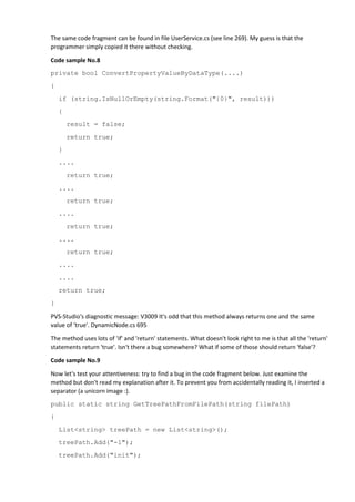 The same code fragment can be found in file UserService.cs (see line 269). My guess is that the
programmer simply copied it there without checking.
Code sample No.8
private bool ConvertPropertyValueByDataType(....)
{
if (string.IsNullOrEmpty(string.Format("{0}", result)))
{
result = false;
return true;
}
....
return true;
....
return true;
....
return true;
....
return true;
....
....
return true;
}
PVS-Studio's diagnostic message: V3009 It's odd that this method always returns one and the same
value of 'true'. DynamicNode.cs 695
The method uses lots of 'if' and 'return' statements. What doesn't look right to me is that all the 'return'
statements return 'true'. Isn't there a bug somewhere? What if some of those should return 'false'?
Code sample No.9
Now let's test your attentiveness: try to find a bug in the code fragment below. Just examine the
method but don't read my explanation after it. To prevent you from accidentally reading it, I inserted a
separator (a unicorn image :).
public static string GetTreePathFromFilePath(string filePath)
{
List<string> treePath = new List<string>();
treePath.Add("-1");
treePath.Add("init");
 