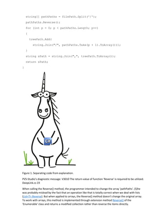 string[] pathPaths = filePath.Split('/');
pathPaths.Reverse();
for (int p = 0; p < pathPaths.Length; p++)
{
treePath.Add(
string.Join("/", pathPaths.Take(p + 1).ToArray()));
}
string sPath = string.Join(",", treePath.ToArray());
return sPath;
}
Figure 1. Separating code from explanation.
PVS-Studio's diagnostic message: V3010 The return value of function 'Reverse' is required to be utilized.
DeepLink.cs 19
When calling the Reverse() method, the programmer intended to change the array 'pathPaths'. (S)he
was probably mislead by the fact that an operation like that is totally correct when we deal with lists
(List<T>.Reverse). But when applied to arrays, the Reverse() method doesn't change the original array.
To work with arrays, this method is implemented through extension method Reverse() of the
'Enumerable' class and returns a modified collection rather than reverse the items directly.
 