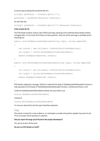 A correct way of doing that would be like this:
string[] pathPaths = filePath.Split('/');
pathPaths = pathPaths.Reverse().ToArray();
Or even like this:
string[] pathPaths = filePath.Split('/').Reverse().ToArray();
Code sample No.10
The PVS-Studio analyzer output a few V3013 warnings reporting some methods whose bodies looked
strangely alike. To my mind, all of those are false positives. Only one of the warnings is probably worth
checking out:
public void GetAbsolutePathDecoded(string input, string expected)
{
var source = new Uri(input, UriKind.RelativeOrAbsolute);
var output = source.GetSafeAbsolutePathDecoded();
Assert.AreEqual(expected, output);
}
public void GetSafeAbsolutePathDecoded(string input, string expected)
{
var source = new Uri(input, UriKind.RelativeOrAbsolute);
var output = source.GetSafeAbsolutePathDecoded();
Assert.AreEqual(expected, output);
}
PVS-Studio's diagnostic message: V3013 It is odd that the body of 'GetAbsolutePathDecoded' function is
fully equivalent to the body of 'GetSafeAbsolutePathDecoded' function. UriExtensionsTests.cs 141
Inside the GetAbsolutePathDecoded() method, we may need to use
source. GetAbsolutePathDecoded()
instead of
source.GetSafeAbsolutePathDecoded()
I'm not sure about that, but this spot should be inspected.
FAQ
The article is meant for a new audience, so I anticipate a number of questions people may want to ask.
I'll try to answer these questions in advance.
Did you report the bugs you'd found to the project developers?
Yes, we try to do it all the time.
Do you run PVS-Studio on itself?
 