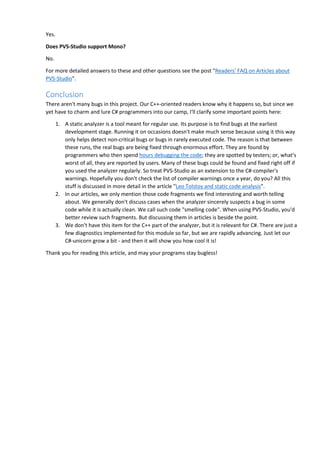 Yes.
Does PVS-Studio support Mono?
No.
For more detailed answers to these and other questions see the post "Readers' FAQ on Articles about
PVS-Studio".
Conclusion
There aren't many bugs in this project. Our C++-oriented readers know why it happens so, but since we
yet have to charm and lure C# programmers into our camp, I'll clarify some important points here:
1. A static analyzer is a tool meant for regular use. Its purpose is to find bugs at the earliest
development stage. Running it on occasions doesn't make much sense because using it this way
only helps detect non-critical bugs or bugs in rarely executed code. The reason is that between
these runs, the real bugs are being fixed through enormous effort. They are found by
programmers who then spend hours debugging the code; they are spotted by testers; or, what's
worst of all, they are reported by users. Many of these bugs could be found and fixed right off if
you used the analyzer regularly. So treat PVS-Studio as an extension to the C#-compiler's
warnings. Hopefully you don't check the list of compiler warnings once a year, do you? All this
stuff is discussed in more detail in the article "Leo Tolstoy and static code analysis".
2. In our articles, we only mention those code fragments we find interesting and worth telling
about. We generally don't discuss cases when the analyzer sincerely suspects a bug in some
code while it is actually clean. We call such code "smelling code". When using PVS-Studio, you'd
better review such fragments. But discussing them in articles is beside the point.
3. We don't have this item for the C++ part of the analyzer, but it is relevant for C#. There are just a
few diagnostics implemented for this module so far, but we are rapidly advancing. Just let our
C#-unicorn grow a bit - and then it will show you how cool it is!
Thank you for reading this article, and may your programs stay bugless!
 
