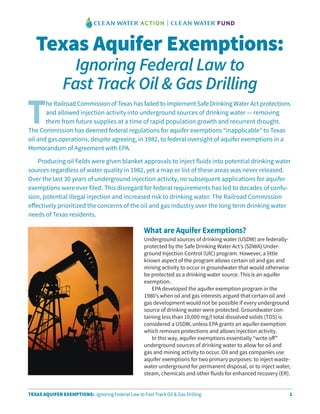 1TEXAS AQUIFER EXEMPTIONS: Ignoring Federal Law to Fast Track Oil & Gas Drilling
What are Aquifer Exemptions?
Underground sources of drinking water (USDW) are federally-
protected by the Safe Drinking Water Act’s (SDWA) Under-
ground Injection Control (UIC) program. However, a little
known aspect of the program allows certain oil and gas and
mining activity to occur in groundwater that would otherwise
be protected as a drinking water source. This is an aquifer
exemption.
EPA developed the aquifer exemption program in the
1980’s when oil and gas interests argued that certain oil and
gas development would not be possible if every underground
source of drinking water were protected. Groundwater con-
taining less than 10,000 mg/l total dissolved solids (TDS) is
considered a USDW, unless EPA grants an aquifer exemption
which removes protections and allows injection activity.
In this way, aquifer exemptions essentially “write off”
underground sources of drinking water to allow for oil and
gas and mining activity to occur. Oil and gas companies use
aquifer exemptions for two primary purposes: to inject waste-
water underground for permanent disposal, or to inject water,
steam, chemicals and other fluids for enhanced recovery (ER).
Texas Aquifer Exemptions:
Ignoring Federal Law to
Fast Track Oil & Gas Drilling
T
he Railroad Commission of Texas has failed to implement Safe Drinking Water Act protections
and allowed injection activity into underground sources of drinking water — removing
them from future supplies at a time of rapid population growth and recurrent drought.
The Commission has deemed federal regulations for aquifer exemptions “inapplicable” to Texas
oil and gas operations, despite agreeing, in 1982, to federal oversight of aquifer exemptions in a
Memorandum of Agreement with EPA.
Producing oil fields were given blanket approvals to inject fluids into potential drinking water
sources regardless of water quality in 1982, yet a map or list of these areas was never released.
Over the last 30 years of underground injection activity, no subsequent applications for aquifer
exemptions were ever filed. This disregard for federal requirements has led to decades of confu-
sion, potential illegal injection and increased risk to drinking water. The Railroad Commission
effectively prioritized the concerns of the oil and gas industry over the long term drinking water
needs of Texas residents.
 