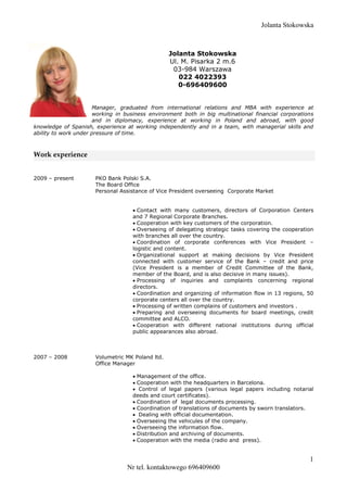 Jolanta Stokowska
1
Nr tel. kontaktowego 696409600
Jolanta Stokowska
Ul. M. Pisarka 2 m.6
03-984 Warszawa
022 4022393
0-696409600
Manager, graduated from international relations and MBA with experience at
working in business environment both in big multinational financial corporations
and in diplomacy, experience at working in Poland and abroad, with good
knowledge of Spanish, experience at working independently and in a team, with managerial skills and
ability to work under pressure of time.
Work experience
2009 – present PKO Bank Polski S.A.
The Board Office
Personal Assistance of Vice President overseeing Corporate Market
 Contact with many customers, directors of Corporation Centers
and 7 Regional Corporate Branches.
 Cooperation with key customers of the corporation.
 Overseeing of delegating strategic tasks covering the cooperation
with branches all over the country.
 Coordination of corporate conferences with Vice President –
logistic and content.
 Organizational support at making decisions by Vice President
connected with customer service of the Bank – credit and price
(Vice President is a member of Credit Committee of the Bank,
member of the Board, and is also decisive in many issues).
 Processing of inquiries and complaints concerning regional
directors.
 Coordination and organizing of information flow in 13 regions, 50
corporate centers all over the country.
 Processing of written complains of customers and investors .
 Preparing and overseeing documents for board meetings, credit
committee and ALCO.
 Cooperation with different national institutions during official
public appearances also abroad.
2007 – 2008 Volumetric MK Poland ltd.
Office Manager
 Management of the office.
 Cooperation with the headquarters in Barcelona.
 Control of legal papers (various legal papers including notarial
deeds and court certificates).
 Coordination of legal documents processing.
 Coordination of translations of documents by sworn translators.
 Dealing with official documentation.
 Overseeing the vehicules of the company.
 Overseeing the information flow.
 Distribution and archiving of documents.
 Cooperation with the media (radio and press).
 