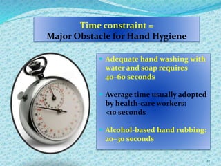 Time constraint =
Major Obstacle for Hand Hygiene
 Adequate hand washing with
water and soap requires
40–60 seconds
 Average time usually adopted
by health-care workers:
<10 seconds
 Alcohol-based hand rubbing:
20–30 seconds
27
 