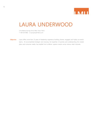 L
LMU
LAURA UNDERWOOD
1732 Walnut Springs Drive, Allen, Texas 75013
T: 469 534 0806 E: laurayobp@Yahoo.com
Objective Laura offers more than 25 years of leadership experience building diverse, engaged and highly successful
teams. An accomplished strategist and visionary, her expertise in business and understanding the market
place and consumer needs, has enabled her to deliver superior results across various retail channels.
 