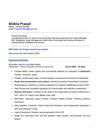 1
Shikha Prasad
Mobile: +919811007596
email: Prasad.Shikha@gmail.com
Career Summary
A professional with 13+ years of enriching and extensive experience as Project Manager,
MIS, Budgeting, Sales Management, Back office Coordinator and strong orientation in
maintaining the Database and records.
ERP Skills and Project monitoring modules
Well versed with SAP System (ERP)
Experience Summary
Schindler India Pvt Ltd (New Delhi)
Designation : Senior Executive Contract Control Cell (23-01-2006 - till date)
• Compile tables, charts, graphs and summarized statistics for integration in dashboard
monthly / quarterly / yearly
• Prepare monthly sales report, monthly targets vs actuals and Incentives for Sales team.
• Power point presentation and analysis: Monthly & Quarterly Presentation for Branch
• Responsible for updation of customer database for customer satisfaction surveys (CSS)
• Daily Review with consultant regarding Lift Licence status and statutory compliances.
• Reports Generation: Analysis of the report (VFO) generated by Branch Warehouse in
SAP and C1%, Report Card, Master Data, Bids
• Reminders: Approved Layout Pending, Contract Validity Expired, Pending Customer
Handovers
• Daily Updation: Contracts, Check charts and Handovers and subsequently uploading in
SAP and updating in Excel.
• Layout Generation: Elevator Layouts generation from SAP.
• Bridge the information flow and link between Head Quarter and Business unit and
Branch.
 