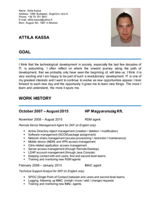 Name: Attila Kassa
Address: 1089 Budapest, Dugonics utca 6.
Phone: +36 70 701 8831
E-mail: attila.kassa@yahoo.fi
Born: August 4th, 1987 in Miskolc
ATTILA KASSA
GOAL
I think that the technological development in society, especially the last few decades of
IT, is astounding. I often reflect on where the onward journey along the path of
development, that we probably only have seen the beginning of, will take us. I think it is
very exciting and I am happy to be part of such a revolutionary development. IT is one of
my greatest interests and I want to continue to evolve as new opportunities appear. I look
forward to each new day and the opportunity it gives me to learn new things. The more I
learn and understand, the more it spurs me.
WORK HISTORY
October 2007 – August2015 HP Magyarország Kft.
November 2008 – August 2015 RSM agent
Remote Server Management Agent for SKF (in English only)
 Active Directory object management (creation / deletion / modification)
 Software management (SCCM package assignment)
 Network share management (access provisioning / restriction / maintenance)
 Mobile device (MDM) and VPN access management
 Citrix related application access management
 Server access management (through Remote Desktop)
 LDAP account management (through Java Console)
 Keeping contact with end users, first and second level teams
 Training and mentoring new RSM agents
February 2008 – January 2013 IMAC agent
Technical Support Analyst for SKF (in English only)
 SPOC (Single Point of Contact) between end users and second level teams
 Logging, following up IMAC (install / move / add / change) requests
 Training and mentoring new IMAC agents
 