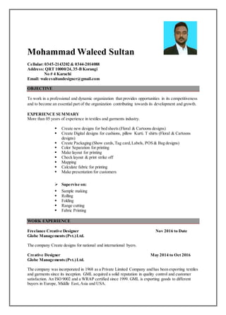 Mohammad Waleed Sultan
Cellular: 0345-2143202 & 0344-2014088
Address: QRT 10000/24,35-B Korangi
No # 4 Karachi
Email: waleesultandesigner@gmail.com
OBJECTIVE
To work in a professional and dynamic organization that provides opportunities in its competitiveness
and to become an essential part of the organization contributing towards its development and growth.
EXPERIENCE SUMMARY
More than 05 years of experience in textiles and garments industry.
 Create new designs for bed sheets (Floral & Cartoons designs)
 Create Digital designs for cushions, pillow Kurti. T shirts (Floral & Cartoons
designs)
 Create Packaging (Show cards,Tag card,Labels, POS & Bag designs)
 Color Separation for printing
 Make layout for printing
 Check layout & print strike off
 Mapping
 Calculate fabric for printing
 Make presentation for customers
 Supervise on:
 Sample making
 Rolling
 Folding
 Range cutting
 Fabric Printing
WORK EXPERIENCE
Freelance Creative Designer Nov 2016 to Date
Globe Managements (Pvt.)Ltd.
The company Create designs for national and international byers.
Creative Designer May 2014 to Oct 2016
Globe Managements (Pvt.)Ltd.
The company was incorporated in 1968 as a Private Limited Company and has been exporting textiles
and garments since its inception. GML acquired a solid reputation in quality control and customer
satisfaction. An ISO 9002 and a WRAP certified since 1999. GML is exporting goods to different
buyers in Europe, Middle East,Asia and USA.
 
