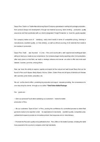 Gaipo Peru Textil is a Textile Manufacturing Export Company specialized in selling full package production.:
from product design and development, through raw material sourcing, fabric knitting, production, quality
assurance and final coordination with our client'sdesignated Freight Forwarder to have the goods exported.
Our company makes sure of satisfying every client needs in terms of competitive pricing, diversity in
manufactures, excellent quality, on-time delivery, as well as ethical sourcing of all materials that needs to
be involves in production.
Gaipo Peru Textil was founded in Lima - Peru and counts with a well experienced multilingual team
willing to meet your needs at your convenience. Ourcompanybegan mainly exporting cotton knit productions,
after many years on that field, we made a strategic alliance and now we are able to offer also knits such
sweater, scarves, ponchos, among others.
Now, we have the ability to explore, explote and export all the natural and well known fibers that can be
found in Peru such Alpaca,Baby Alpaca, Vicuna, Cotton, Cotton Pima and all types of blends such Viscose
with spandex, pima modal, polycotton, etc.
We act as the client’s office protecting its production and export interests providing the convenience of a
one-stop shop for clients through our so called “TotalValue-AddedPackage
Our goals are :
- Give our personal Touch when satisfying our customer’s needs for textile
production in Peru
- Be our customers "Eyes & Ears" in Peru, proving the confidence of a controlled process to obtain final
garments ready to be exported under its expectations & standards: excellent quality, competitive price,
updated techniquesto provide an innovative product, fast response and on-time delivery.
- Promote the Peruvian quality and qualifications that Peru offers in the textile business, showing the world
how prepared is the country to compete underhigh standards.
 