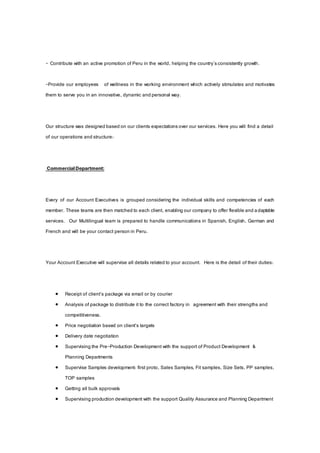 - Contribute with an active promotion of Peru in the world, helping the country'sconsistently growth.
-Provide our employees of wellness in the working environment which actively stimulates and motivates
them to serve you in an innovative, dynamic and personal way.
Our structure was designed based on our clients expectationsover our services. Here you will find a detail
of our operations and structure:
CommercialDepartment:
Every of our Account Executives is grouped considering the individual skills and competencies of each
member. These teams are then matched to each client, enabling our company to offer flexible and adaptable
services. Our Multilingual team is prepared to handle communications in Spanish, English, German and
French and will be your contact person in Peru.
Your Account Executive will supervise all details related to your account. Here is the detail of their duties:
 Receipt of client’s package via email or by courier
 Analysis of package to distribute it to the correct factory in agreement with their strengths and
competitiveness.
 Price negotiation based on client’s targets
 Delivery date negotiation
 Supervising the Pre-Production Development with the support of Product Development &
Planning Departments
 Supervise Samples development: first proto, Sales Samples, Fit samples, Size Sets, PP samples,
TOP samples
 Getting all bulk approvals
 Supervising production development with the support Quality Assurance and Planning Department
 