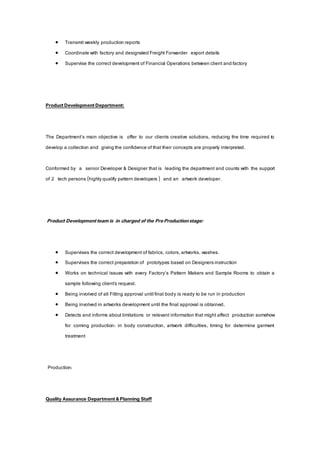  Transmit weekly production reports
 Coordinate with factory and designated Freight Forwarder export details
 Supervise the correct development of Financial Operations between client and factory
ProductDevelopmentDepartment:
The Department’s main objective is offer to our clients creative solutions, reducing the time required to
develop a collection and giving the confidence of that their concepts are properly interpreted.
Conformed by a senior Developer & Designer that is leading the department and counts with the support
of 2 tech persons (highlyqualify pattern developers ) and an artwork developer.
Product Developmentteam is in charged of the PreProductionstage:
 Supervises the correct development of fabrics, colors,artworks, washes.
 Supervises the correct preparation of prototypes based on Designersinstruction
 Works on technical issues with every Factory’s Pattern Makers and Sample Rooms to obtain a
sample following client’s request.
 Being involved of all Fitting approval until final body is ready to be run in production
 Being involved in artworks development until the final approval is obtained.
 Detects and informs about limitations or relevant information that might affect production somehow
for coming production: in body construction, artwork difficulties, timing for determine garment
treatment
Production:
Quality Assurance Department&Planning Staff
 