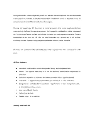Quality Assurance is not an independent process; it is the most relevant component that should be present
in every aspect of production. Quality Assurance and On-Time Delivery cannot be disjoined, as they are
complementaryelements of the service that our clients expect.
Planning staff supports our QA Department to monitor production at its partner suppliers and shares
responsibilityfor the flowof all production processes. Has integrated its multidisciplinary training and prepared
our Process Control Teamto deal with any technical, production and quality issues that may arise. Following
this approach, at this point, our QA staff has been transformed into a strategic ally for our factories,
supporting themwith expertise, and guiding their operations to meet our clients’ standards.
We have a well qualified teamthat is leaded by a specialized Engineer that is in the businessfor about 20
years.
QA Dept. duties are:
 Verification and supervision of fabric and garment testing required by every client.
 Fabric & Color approval of first dying lot for bulk and monitoring colorshades in every lot used for
production
 Verification of patterns for production versus fabric shrinkage and cut approval obtained
 Give “Start” - Approval on every new artwork per color way to be run in production
 Designation of a certified auditor in each factory to performance on-line & final garment audits,
to obtain total control of production
 Load Internal Quality Reports
 Performfinal QA Audit
 Release cargo to be exported.
Planning team duties are:
 