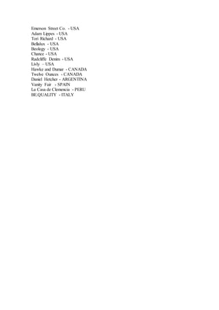 Emerson Street Co. - USA
Adam Lippes - USA
Tori Richard - USA
Bellalux - USA
Beology - USA
Chance - USA
Radcliffe Denim - USA
Livly – USA
Hawke and Dumar - CANADA
Twelve Ounces - CANADA
Daniel Hetcher - ARGENTINA
Vanity Fair - SPAIN
La Casa de Clemencia - PERU
BE.QUALITY - ITALY
 