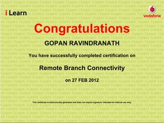 Congratulations
GOPAN RAVINDRANATH
You have successfully completed certification on
Remote Branch Connectivity
on 27 FEB 2012
This certificate is electronically generated and does not require signature. Intended for internal use only.
 