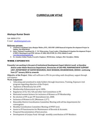 CURRICULUM VITAE
Akshaya Kumar Swain
Cell- 88958 27731
E-mail: aksabita@gmail.com,
Reference persons:
1- (National Consultant) Satya Ranjan Mishra, DTL, OIIAMP (ADB financed Irrigation Development Project in
Odisha, Mo-9556196162
2- (Inter National Consultant) Dr. C. M. Wijayaratna, Team Leader, Chhatishgarh Irrigation Development Project
(CIDP) Chhattisgarh and PIM Advisor of ADB, OIIAWMP, D o WR, Odisha E-mail:
c.m.wijayaratna@gmail.com
3- Er, Sasanka Sekhar Panda, Executive Engineer, MI Division, Andapur, Dist- Keonjhar, Odisha
WORK EXPERIENCE
Presently I am working in the post of Institutional Development Expert (district Level) at Keonjhar
district under Water Resources Department, Directorate of CAD-PIM, PANIPANCHAYAT SUPPORT
UNIT, DEPARTMENT OF WATER RESOURCES, RAJIV BHAWAN, BHUBANESWAR, ODISHA continuing
from 27th
January 2014 to onwards
Objective of the Project: Make self-sufficient to PPs for providing multi disciplinary support through
convergence.
Work assignment:
• Educating and sensitized to stake holders through Awareness, Training, Exposure visit
program regarding objective of the Project.
• Updation of Beneficiary list of PP.
• Membership Enhancement up to 100%
• Regularize of CC/ EC/ GB and other Sub Committees in PP.
• Motivated women farmers for inclusion of Women as PP Membership.
• Re-election of PP as per PP Amendment Act, 2008.
• Inclusion of Women in EC (Minimum 1/3rd
).
• Bimonthly District Coordination Committee Meeting with all line departments for
convergence.
• Monthly Coordination Committee Meeting of PPDT level.
• Assist to PP functionaries for Maintenance of Records & Accounts.
• Prepared Documentation of best practice.
• Development of Corpus Fund through monthly contribution of PP Members
 