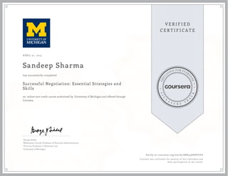 APRIL 01, 2015
Sandeep Sharma
Successful Negotiation: Essential Strategies and
Skills
an online non-credit course authorized by University of Michigan and offered through
Coursera
has successfully completed
George Siedel
Williamson Family Professor of Business Administration
Thurnau Professor of Business Law
University of Michigan
Verify at coursera.org/verify/S8H54EHHYJY6
Coursera has confirmed the identity of this individual and
their participation in the course.
 