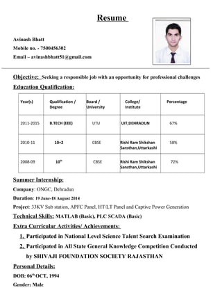 Resume
Avinash Bhatt
Mobile no. - 7500456302
Email – avinashbhatt51@gmail.com
__________________________________________________________________________________
Objective: Seeking a responsible job with an opportunity for professional challenges
Education Qualification:
Year(s) Qualification /
Degree
Board /
University
College/
Institute
Percentage
2011-2015 B.TECH (EEE) UTU UIT,DEHRADUN 67%
2010-11 10+2 CBSE Rishi Ram Shikshan
Sansthan,Uttarkashi
58%
2008-09 10th
CBSE Rishi Ram Shikshan
Sansthan,Uttarkashi
72%
Summer Internship:
Company: ONGC, Dehradun
Duration: 19 June-18 August 2014
Project: 33KV Sub station, APFC Panel, HT/LT Panel and Captive Power Generation
Technical Skills: MATLAB (Basic), PLC SCADA (Basic)
Extra Curricular Activities/ Achievements:
1. Participated in National Level Science Talent Search Examination
2. Participated in All State General Knowledge Competition Conducted
by SHIVAJI FOUNDATION SOCIETY RAJASTHAN
Personal Details:
DOB: 06th
OCT, 1994
Gender: Male
 