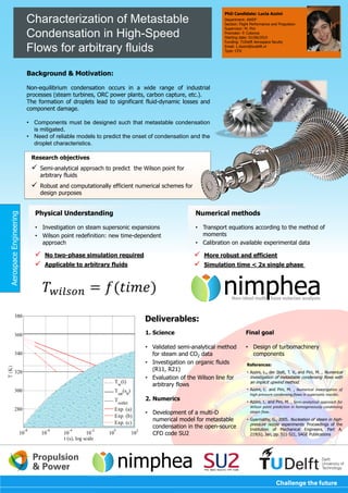 Research objectives
 Semi-analytical approach to predict the Wilson point for
arbitrary fluids
 Robust and computationally efficient numerical schemes for
design purposes
Characterization of Metastable
Condensation in High-Speed
Flows for arbitrary fluids
Background & Motivation:
Non-equilibrium condensation occurs in a wide range of industrial
processes (steam turbines, ORC power plants, carbon capture, etc.).
The formation of droplets lead to significant fluid-dynamic losses and
component damage.
• Components must be designed such that metastable condensation
is mitigated.
• Need of reliable models to predict the onset of condensation and the
droplet characteristics.
PhD Candidate: Lucia Azzini
Department: AWEP
Section: Flight Performance and Propulsion
Supervisor: M. Pini
Promoter: P. Colonna
Starting date: 01/06/2015
Funding: TUDelft Aerospace faculty
Email: L.Azzini@tudelft.nl
Type: CFD
AerospaceEngineering
Numerical methods
• Transport equations according to the method of
moments
• Calibration on available experimental data
Physical Understanding
• Investigation on steam supersonic expansions
• Wilson point redefinition: new time-dependent
approach
 More robust and efficient
 Simulation time < 2x single phase
 No two-phase simulation required
 Applicable to arbitrary fluids
1. Science
• Validated semi-analytical method
for steam and CO2 data
• Investigation on organic fluids
(R11, R21)
• Evaluation of the Wilson line for
arbitrary flows
2. Numerics
• Development of a multi-D
numerical model for metastable
condensation in the open-source
CFD code SU2
Final goal
• Design of turbomachinery
components
Deliverables:
References:
• Azzini, L., der Stelt, T. V., and Pini, M. , Numerical
investigation of metastable condensing flows with
an implicit upwind method.
• Azzini, L. and Pini, M. , Numerical investigation of
high pressure condensing flows in supersonic nozzles.
• Azzini, L. and Pini, M. , Semi-analytical approach for
Wilson point prediction in homogeneously condensing
steam flow.
• Gyarmathy, G., 2005. Nucleation of steam in high-
pressure nozzle experiments. Proceedings of the
Institution of Mechanical Engineers, Part A,
219(6), Jan, pp. 511-521, SAGE Publications
𝑇 𝑤𝑖𝑙𝑠𝑜𝑛 = 𝑓(𝑡𝑖𝑚𝑒) nimpheaNon-ideal multi hase eulerian analysis
nimphea
 