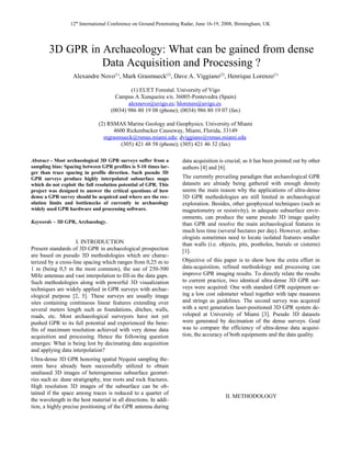 12th
International Conference on Ground Penetrating Radar, June 16-19, 2008, Birmingham, UK
3D GPR in Archaeology: What can be gained from dense
Data Acquisition and Processing ?
Alexandre Novo(1)
, Mark Grasmueck(2)
, Dave A. Viggiano(2)
, Henrique Lorenzo(1)
(1) EUET Forestal. University of Vigo
Campus A Xunqueira s/n. 36005-Pontevedra (Spain)
alexnovo@uvigo.es; hlorenzo@uvigo.es
(0034) 986 80 19 08 (phone); (0034) 986 80 19 07 (fax)
(2) RSMAS Marine Geology and Geophysics. University of Miami
4600 Rickenbacker Causeway, Miami, Florida, 33149
mgrasmueck@rsmas.miami.edu; dviggiano@rsmas.miami.edu
(305) 421 48 58 (phone); (305) 421 46 32 (fax)
Abstract - Most archaeological 3D GPR surveys suffer from a
sampling bias: Spacing between GPR profiles is 5-10 times lar-
ger than trace spacing in profile direction. Such pseudo 3D
GPR surveys produce highly interpolated subsurface maps
which do not exploit the full resolution potential of GPR. This
project was designed to answer the critical questions of how
dense a GPR survey should be acquired and where are the res-
olution limits and bottlenecks of currently in archaeology
widely used GPR hardware and processing software.
Keywords – 3D GPR, Archaeology.
I. INTRODUCTION
Present standards of 3D GPR in archaeological prospection
are based on pseudo 3D methodologies which are charac-
terized by a cross-line spacing which ranges from 0,25 m to
1 m (being 0,5 m the most common), the use of 250-500
MHz antennas and vast interpolation to fill-in the data gaps.
Such methodologies along with powerful 3D visualization
techniques are widely applied in GPR surveys with archae-
ological purpose [2, 5]. These surveys are usually image
sites containing continuous linear features extending over
several meters length such as foundations, ditches, walls,
roads, etc. Most archaeological surveyors have not yet
pushed GPR to its full potential and experienced the bene-
fits of maximum resolution achieved with very dense data
acquisition and processing. Hence the following question
emerges: What is being lost by decimating data acquisition
and applying data interpolation?
Ultra-dense 3D GPR honoring spatial Nyquist sampling the-
orem have already been successfully utilized to obtain
unaliased 3D images of heterogeneous subsurface geomet-
ries such as: dune stratigraphy, tree roots and rock fractures.
High resolution 3D images of the subsurface can be ob-
tained if the space among traces is reduced to a quarter of
the wavelength in the host material in all directions. In addi-
tion, a highly precise positioning of the GPR antenna during
data acquisition is crucial, as it has been pointed out by other
authors [4] and [6].
The currently prevailing paradigm that archaeological GPR
datasets are already being gathered with enough density
seems the main reason why the applications of ultra-dense
3D GPR methodologies are still limited in archaeological
exploration. Besides, other geophysical techniques (such as
magnetometry or resistivity), in adequate subsurface envir-
onments, can produce the same pseudo 3D image quality
than GPR and resolve the main archaeological features in
much less time (several hectares per day). However, archae-
ologists sometimes need to locate isolated features smaller
than walls (i.e. objects, pits, postholes, burials or cisterns)
[1].
Objective of this paper is to show how the extra effort in
data-acquisition, refined methodology and processing can
improve GPR imaging results. To directly relate the results
to current practice, two identical ultra-dense 3D GPR sur-
veys were acquired: One with standard GPR equipment us-
ing a low cost odometer wheel together with tape measures
and strings as guidelines. The second survey was acquired
with a next generation laser-positioned 3D GPR system de-
veloped at University of Miami [3]. Pseudo 3D datasets
were generated by decimation of the dense surveys. Goal
was to compare the efficiency of ultra-dense data acquisi-
tion, the accuracy of both equipments and the data quality.
II. METHODOLOGY
 