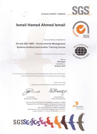 •• I
Certificate 40108212/128402162
Ismail Hamed Ahmed Ismail
has successfully completed the
On-site ISO 14001 - Environmental Management
Systems Auditor/Lead Auditor Training Course
Held at
SGS Egypt
Completed on
28 March 2015
This course meets the formal training requirements for individuals seeking certification under the IRCA Auditor
Certification Scheme and for this purpose is valid for three years from the date of completion
Course Number A17262
Certificated by the International Register of Certificated Auditors (IRCA)
Jan Saunders Amanda Mangan
SSC Business Manager Global Training Manager
Issued by SGS United Kingdom Ltd. Registered in England No 1193985
Registered Office SGS United Kingdom Ltd. Rossmore Business Park
Ellesmere Port, Cheshire, CH65 3EN
SGS United Kingdom Ltd. Systems & Certification
SGS House, 217-221 London Road, Camberley, Surrey, GU15 3EY
t +44(0) 1276697777 f +44(0) 1276697696 www.sgs.com
~ ..~.".FOUNDATION
Reg~re<lc-. _
ano TraIn "II ~§an sa"...101
SG~
 