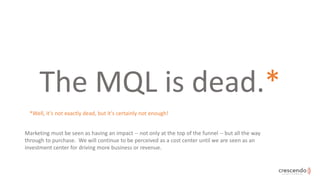 The MQL is dead.*
Marketing must be seen as having an impact -- not only at the top of the funnel -- but all the way
throu...