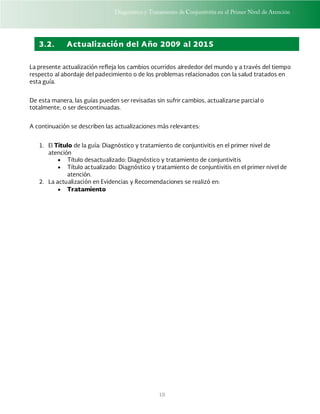 Diagnóstico y Tratamiento de Conjuntivitis en el Primer Nivel de Atención
10
3.2. Actualización del Año 2009 al 2015
La presente actualización refleja los cambios ocurridos alrededor del mundo y a través del tiempo
respecto al abordaje del padecimiento o de los problemas relacionados con la salud tratados en
esta guía.
De esta manera, las guías pueden ser revisadas sin sufrir cambios, actualizarse parcial o
totalmente, o ser descontinuadas.
A continuación se describen las actualizaciones más relevantes:
1. El Titulo de la guía: Diagnóstico y tratamiento de conjuntivitis en el primer nivel de
atención
 Título desactualizado: Diagnóstico y tratamiento de conjuntivitis
 Título actualizado: Diagnóstico y tratamiento de conjuntivitis en el primer nivel de
atención.
2. La actualización en Evidencias y Recomendaciones se realizó en:
 Tratamiento
 