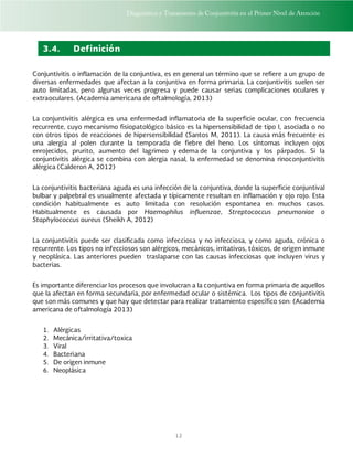 Diagnóstico y Tratamiento de Conjuntivitis en el Primer Nivel de Atención
12
3.4. Definición
Conjuntivitis o inflamación de la conjuntiva, es en general un término que se refiere a un grupo de
diversas enfermedades que afectan a la conjuntiva en forma primaria. La conjuntivitis suelen ser
auto limitadas, pero algunas veces progresa y puede causar serias complicaciones oculares y
extraoculares. (Academia americana de oftalmología, 2013)
La conjuntivitis alérgica es una enfermedad inflamatoria de la superficie ocular, con frecuencia
recurrente, cuyo mecanismo fisiopatológico básico es la hipersensibilidad de tipo I, asociada o no
con otros tipos de reacciones de hipersensibilidad (Santos M, 2011). La causa más frecuente es
una alergia al polen durante la temporada de fiebre del heno. Los síntomas incluyen ojos
enrojecidos, prurito, aumento del lagrimeo y edema de la conjuntiva y los párpados. Si la
conjuntivitis alérgica se combina con alergia nasal, la enfermedad se denomina rinoconjuntivitis
alérgica (Calderon A, 2012)
La conjuntivitis bacteriana aguda es una infección de la conjuntiva, donde la superficie conjuntival
bulbar y palpebral es usualmente afectada y típicamente resultan en inflamación y ojo rojo. Esta
condición habitualmente es auto limitada con resolución espontanea en muchos casos.
Habitualmente es causada por Haemophilus influenzae, Streptococcus pneumoniae o
Staphylococcus aureus (Sheikh A, 2012)
La conjuntivitis puede ser clasificada como infecciosa y no infecciosa, y como aguda, crónica o
recurrente. Los tipos no infecciosos son alérgicos, mecánicos, irritativos, tóxicos, de origen inmune
y neoplásica. Las anteriores pueden traslaparse con las causas infecciosas que incluyen virus y
bacterias.
Es importante diferenciar los procesos que involucran a la conjuntiva en forma primaria de aquellos
que la afectan en forma secundaria, por enfermedad ocular o sistémica. Los tipos de conjuntivitis
que son más comunes y que hay que detectar para realizar tratamiento específico son: (Academia
americana de oftalmología 2013)
1. Alérgicas
2. Mecánica/irritativa/toxica
3. Viral
4. Bacteriana
5. De origen inmune
6. Neoplásica
 