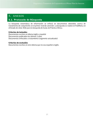 Diagnóstico y Tratamiento de Conjuntivitis en el Primer Nivel de Atención
27
5. Anexos
5.1. Protocolo de Búsqueda
La búsqueda sistemática de información se enfocó en documentos obtenidos acerca de
tratamiento de conjuntivitis en el primer nivel de atención. La búsqueda se realizó en PubMed y en
el listado de sitios Web para la búsqueda de Guías de Práctica Clínica.
Criterios de inclusión:
Documentos escritos en idioma inglés y español
Documentos publicados los últimos 5 años
Documentos enfocados a tratamiento (segmento actualizado)
Criterios de exclusión:
Documentos escritos en otro idioma que no sea español o inglés.
 