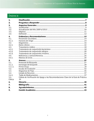 Diagnóstico y Tratamiento de Conjuntivitis en el Primer Nivel de Atención
6
Índice
1. Clasificación........................................................................................................................7
2. Preguntas a Responder...................................................................................................8
3. Aspectos Generales..........................................................................................................9
3.1. Justificación ...................................................................................................................................................9
3.2. Actualización del Año 2009 al 2015 ...............................................................................................10
3.3. Objetivo........................................................................................................................................................11
3.4. Definición.....................................................................................................................................................12
4. Evidencias y Recomendaciones.................................................................................. 13
4.1. Prevención secundaria............................................................................................................................14
4.1.1. Factores de riesgo ....................................................................................................................................14
4.2. Diagnóstico.................................................................................................................................................16
4.2.1. Datos clínicos .............................................................................................................................................16
4.3. Tratamiento médico ...............................................................................................................................18
4.3.1. Tratamiento de conjuntivitis bacteriana .......................................................................................18
4.3.2. Tratamiento de conjuntivitis alérgica .............................................................................................20
4.3.3. Tratamiento de conjuntivitis irritativa............................................................................................25
4.4. Referencia y contrarreferencia...........................................................................................................26
4.4.1. Motivos de envio.......................................................................................................................................26
5. Anexos.............................................................................................................................. 27
5.1. Protocolo de Búsqueda ..........................................................................................................................27
5.1.1. Estrategia de búsqueda.........................................................................................................................28
5.1.1.1. Primera Etapa ................................................................................................................................................28
5.2. Escalas de Gradación ..............................................................................................................................32
5.3. Diagramas de Flujo ..................................................................................................................................35
5.4. Listado de Recursos.................................................................................................................................37
5.4.1. Tabla de Medicamentos........................................................................................................................37
5.5. Cédula de Verificación de Apego a las Recomendaciones Clave de la Guía de Práctica
Clínica 39
6. Glosario............................................................................................................................. 40
7. Bibliografía ...................................................................................................................... 41
8. Agradecimientos............................................................................................................ 42
9. Comité Académico......................................................................................................... 43
 