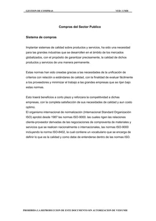 GESTION DE COMPRAS VED / UMH
PROHIBIDA LA REPRODUCCION DE ESTE DOCUMENTO SIN AUTORIZACION DE VED/UMH
Compras del Sector Publico
Sistema de compras
Implantar sistemas de calidad sobre productos y servicios, ha sido una necesidad
para las grandes industrias que se desarrollen en el ámbito de los mercados
globalizados, con el propósito de garantizar precisamente, la calidad de dichos
productos y servicios de una manera permanente.
Estas normas han sido creadas gracias a las necesidades de la unificación de
criterios con relación a estándares de calidad, con la finalidad de evaluar fácilmente
a los proveedores y minimizar el trabajo a las grandes empresas que se rijan bajo
estas normas.
Esto traerá beneficios a corto plazo y reforzara la competitividad a dichas
empresas, con la completa satisfacción de sus necesidades de calidad y aun costo
optimo.
El organismo internacional de normalización (Internacional Standard Organización
ISO) aprobó desde 1987 las normas ISO-9000. las cuales rigen las relaciones
cliente-proveedor derivadas de las negociaciones de compraventa de materiales y
servicios que se realicen nacionalmente o internacionales, las normas ISO-9000
incluyendo la norma ISO-8402, la cual contiene un vocabulario que se encarga de
definir lo que es la calidad y como debe de entenderse dentro de las normas ISO.
 