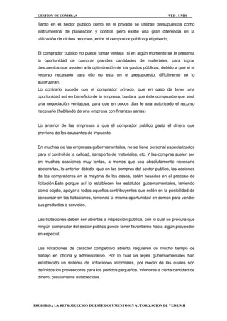 GESTION DE COMPRAS VED / UMH
PROHIBIDA LA REPRODUCCION DE ESTE DOCUMENTO SIN AUTORIZACION DE VED/UMH
Tanto en el sector publico como en el privado se utilizan presupuestos como
instrumentos de planeacion y control, pero existe una gran diferencia en la
utilización de dichos recursos, entre el comprador publico y el privado;
El comprador publico no puede tomar ventaja si en algún momento se le presenta
la oportunidad de comprar grandes cantidades de materiales, para lograr
descuentos que ayuden a la optimización de los gastos públicos, debido a que si el
recurso necesario para ello no esta en el presupuesto, difícilmente se lo
autorizaran.
Lo contrario sucede con el comprador privado, que en caso de tener una
oportunidad así en beneficio de la empresa, bastara que éste compruebe que será
una negociación ventajosa, para que en pocos días le sea autorizado el recurso
necesario (hablando de una empresa con finanzas sanas)
Lo anterior de las empresas a que el comprador público gasta el dinero que
proviene de los causantes de impuesto.
En muchas de las empresas gubernamentales, no se tiene personal especializados
para el control de la calidad, transporte de materiales, etc. Y las compras suelen ser
en muchas ocasiones muy lentas, a menos que sea absolutamente necesario
acelerarlas, lo anterior debido que en las compras del sector publico, las acciones
de los compradores en la mayoría de los casos, están basados en el proceso de
licitación.Esto porque así lo establecen los estatutos gubernamentales, teniendo
como objeto, apoyar a todos aquellos contribuyentes que estén en la posibilidad de
concursar en las licitaciones, teniendo la misma oportunidad en común para vender
sus productos o servicios.
Las licitaciones deben ser abiertas a inspección pública, con lo cual se procura que
ningún comprador del sector público puede tener favoritismo hacia algún proveedor
en especial.
Las licitaciones de carácter competitivo abierto, requieren de mucho tiempo de
trabajo en oficina y administrativo. Por lo cual las leyes gubernamentales han
establecido un sistema de licitaciones informales, por medio de las cuales son
definidos los proveedores para los pedidos pequeños, inferiores a cierta cantidad de
dinero, previamente establecidos.
 