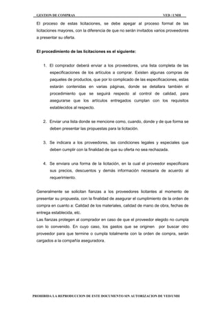 GESTION DE COMPRAS VED / UMH
PROHIBIDA LA REPRODUCCION DE ESTE DOCUMENTO SIN AUTORIZACION DE VED/UMH
El proceso de estas licitaciones, se debe apegar al proceso formal de las
licitaciones mayores, con la diferencia de que no serán invitados varios proveedores
a presentar su oferta.
El procedimiento de las licitaciones es el siguiente:
1. El comprador deberá enviar a los proveedores, una lista completa de las
especificaciones de los artículos a comprar. Existen algunas compras de
paquetes de productos, que por lo complicado de las especificaciones, estas
estarán contenidas en varias páginas, donde se detallara también el
procedimiento que se seguirá respecto al control de calidad, para
asegurarse que los artículos entregados cumplan con los requisitos
establecidos al respecto.
2. Enviar una lista donde se mencione como, cuando, donde y de que forma se
deben presentar las propuestas para la licitación.
3. Se indicara a los proveedores, las condiciones legales y especiales que
deben cumplir con la finalidad de que su oferta no sea rechazada.
4. Se enviara una forma de la licitación, en la cual el proveedor especificara
sus precios, descuentos y demás información necesaria de acuerdo al
requerimiento.
Generalmente se solicitan fianzas a los proveedores licitantes al momento de
presentar su propuesta, con la finalidad de asegurar el cumplimiento de la orden de
compra en cuanto a: Calidad de los materiales, calidad de mano de obra, fechas de
entrega establecida, etc.
Las fianzas protegen al comprador en caso de que el proveedor elegido no cumpla
con lo convenido. En cuyo caso, los gastos que se originen por buscar otro
proveedor para que termine o cumpla totalmente con la orden de compra, serán
cargados a la compañía aseguradora.
 