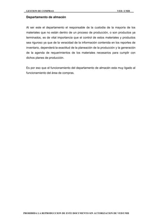 GESTION DE COMPRAS VED / UMH
PROHIBIDA LA REPRODUCCION DE ESTE DOCUMENTO SIN AUTORIZACION DE VED/UMH
Departamento de almacén
Al ser este el departamento el responsable de la custodia de la mayoría de los
materiales que no están dentro de un proceso de producción, o son productos ya
terminados, es de vital importancia que el control de estos materiales y productos
sea riguroso ya que de la veracidad de la información contenida en los reportes de
inventario, dependerá la exactitud de la planeación de la producción y la generación
de la agenda de requerimientos de los materiales necesarios para cumplir con
dichos planes de producción.
Es por eso que el funcionamiento del departamento de almacén esta muy ligado al
funcionamiento del área de compras.
 