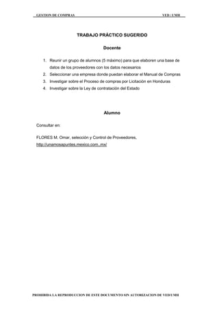 GESTION DE COMPRAS VED / UMH
PROHIBIDA LA REPRODUCCION DE ESTE DOCUMENTO SIN AUTORIZACION DE VED/UMH
TRABAJO PRÁCTICO SUGERIDO
Docente
1. Reunir un grupo de alumnos (5 máximo) para que elaboren una base de
datos de los proveedores con los datos necesarios
2. Seleccionar una empresa donde puedan elaborar el Manual de Compras
3. Investigar sobre el Proceso de compras por Licitación en Honduras
4. Investigar sobre la Ley de contratación del Estado
Alumno
Consultar en:
FLORES M. Omar, selección y Control de Proveedores,
http://unamosapuntes.mexico.com..mx/
 
