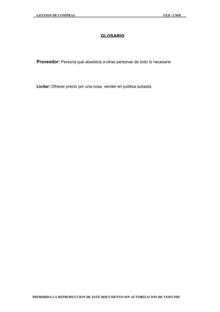 GESTION DE COMPRAS VED / UMH
PROHIBIDA LA REPRODUCCION DE ESTE DOCUMENTO SIN AUTORIZACION DE VED/UMH
GLOSARIO
Proveedor: Persona que abastece a otras personas de todo lo necesario
Licitar: Ofrecer precio por una cosa, vender en publica subasta
 
