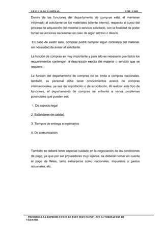 GESTION DE COMPRAS VED / UMH
PROHIBIDA LA REPRODUCCION DE ESTE DOCUMENTO SIN AUTORIZACION DE
VED/UMH
Dentro de las funciones del departamento de compras está, el mantener
informado al solicitante de los materiales (cliente interno), respecto al curso del
proceso de adquisición del material o servicio solicitado, con la finalidad de poder
tomar las acciones necesarias en caso de algún retraso o desvío.
En caso de existir éste, compras podrá comprar algún contratipo del material,
sin necesidad de avisar al solicitante.
La función de compras es muy importante y para ello es necesario que todos los
requerimientos contengan la descripción exacta del material o servicio que se
requiere.
La función del departamento de compras no se limita a compras nacionales,
también, su personal debe tener conocimientos acerca de compras
internacionales, ya sea de importación o de exportación. Al realizar este tipo de
funciones, el departamento de compras se enfrenta a varios problemas
potenciales que pueden ser:
1. De aspecto legal
2. Estándares de calidad
3. Tiempos de entrega e inventarios
4. De comunicación.
También se deberá tener especial cuidado en la negociación de las condiciones
de pago, ya que por ser proveedores muy lejanos, se deberán tomar en cuenta
el pago de fletes, tanto extranjeros como nacionales, impuestos y gastos
aduanales, etc.
 